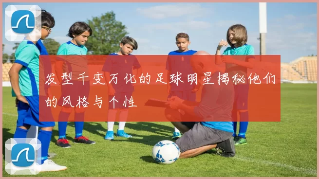 发型千变万化的足球明星揭秘他们的风格与个性