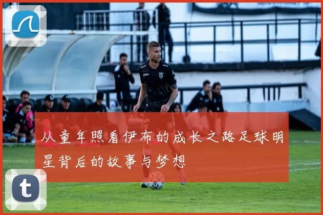 从童年照看伊布的成长之路足球明星背后的故事与梦想