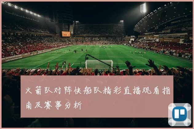 火箭队对阵快船队精彩直播观看指南及赛事分析