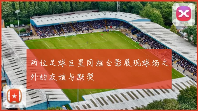 两位足球巨星同框合影展现球场之外的友谊与默契