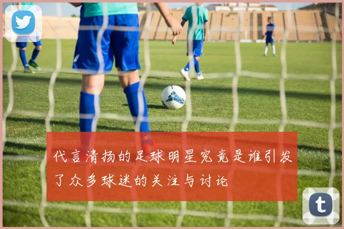 代言清扬的足球明星究竟是谁引发了众多球迷的关注与讨论