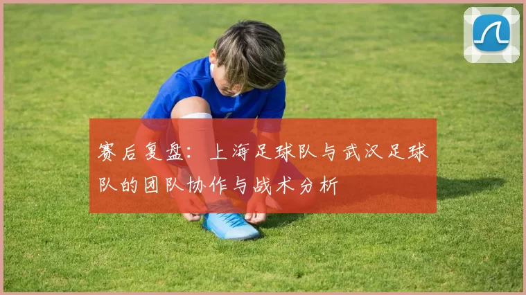 赛后复盘：上海足球队与武汉足球队的团队协作与战术分析