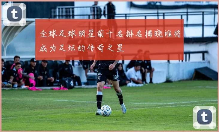 全球足球明星前十名排名揭晓谁将成为足坛的传奇之星