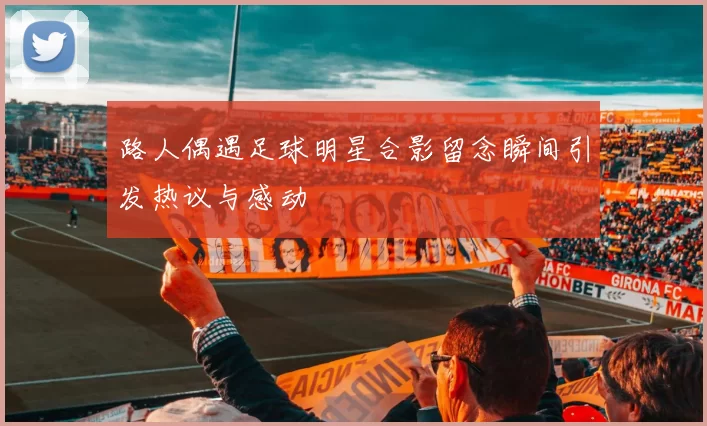 路人偶遇足球明星合影留念瞬间引发热议与感动