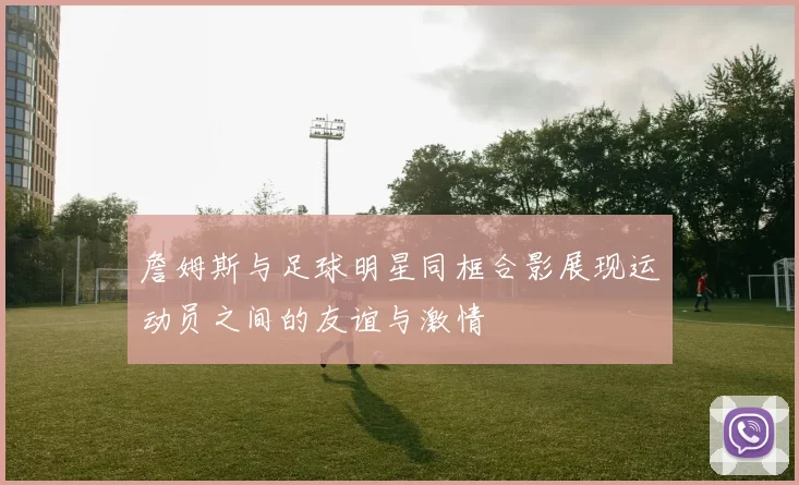 詹姆斯与足球明星同框合影展现运动员之间的友谊与激情