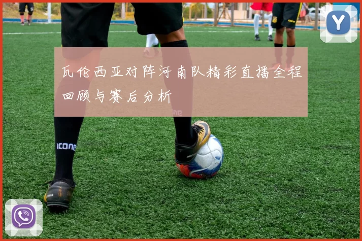瓦伦西亚对阵河南队精彩直播全程回顾与赛后分析