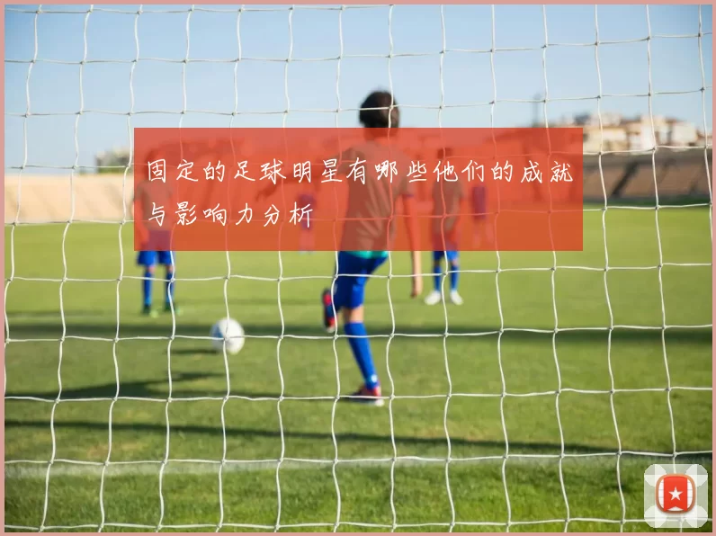 固定的足球明星有哪些他们的成就与影响力分析