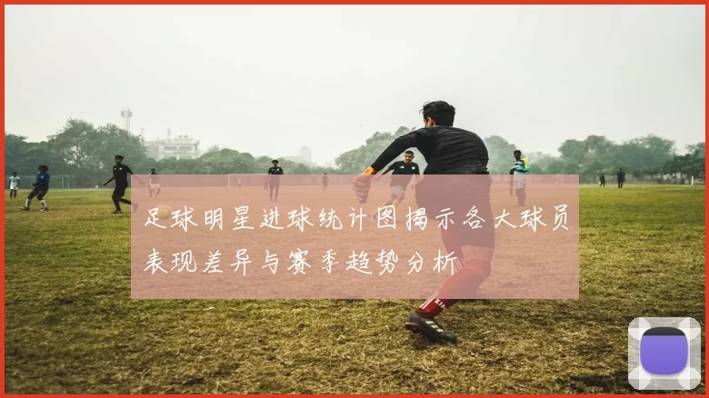足球明星进球统计图揭示各大球员表现差异与赛季趋势分析