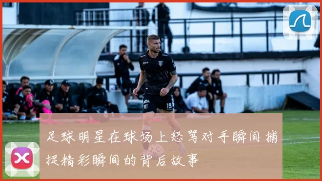 足球明星在球场上怒骂对手瞬间捕捉精彩瞬间的背后故事