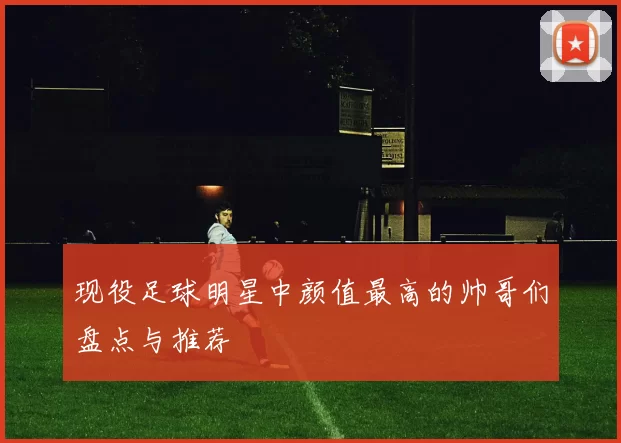 现役足球明星中颜值最高的帅哥们盘点与推荐