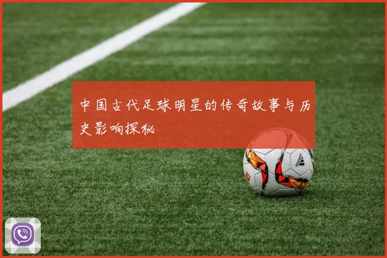 中国古代足球明星的传奇故事与历史影响探秘