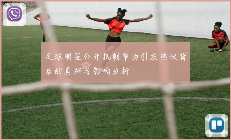 足球明星公开抵制华为引发热议背后的真相与影响分析
