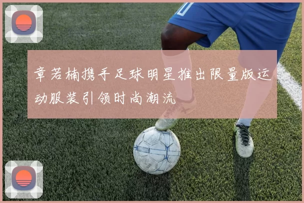 章若楠携手足球明星推出限量版运动服装引领时尚潮流