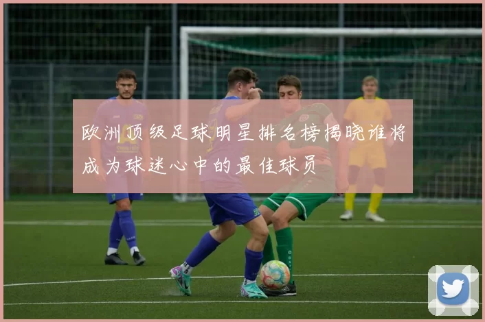 欧洲顶级足球明星排名榜揭晓谁将成为球迷心中的最佳球员