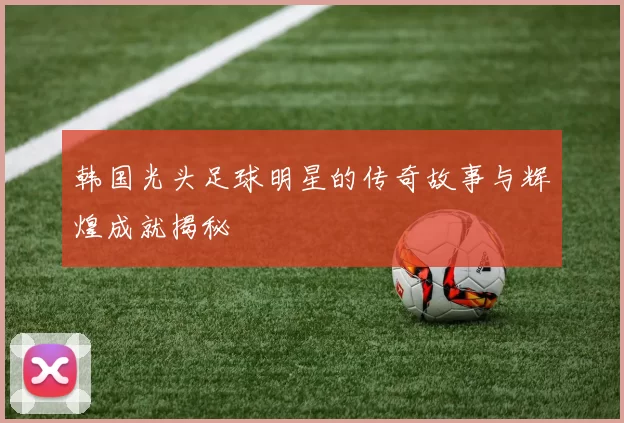 韩国光头足球明星的传奇故事与辉煌成就揭秘