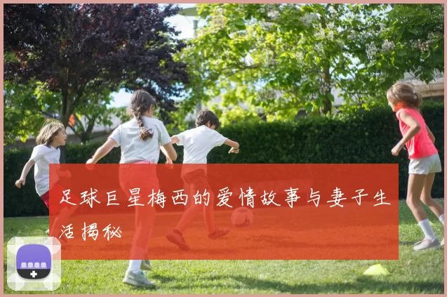 足球巨星梅西的爱情故事与妻子生活揭秘