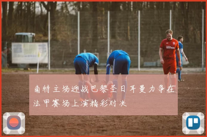 南特主场迎战巴黎圣日耳曼力争在法甲赛场上演精彩对决