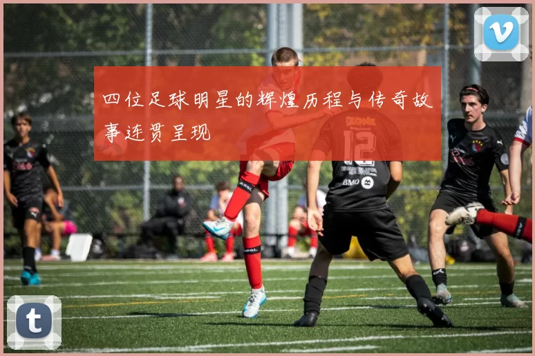 四位足球明星的辉煌历程与传奇故事连贯呈现