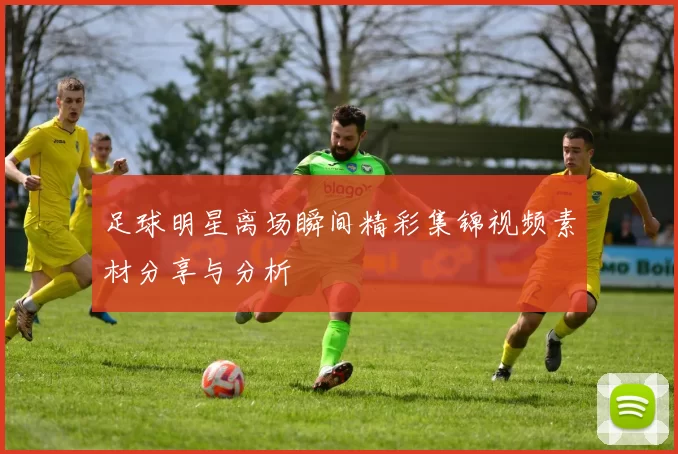 足球明星离场瞬间精彩集锦视频素材分享与分析