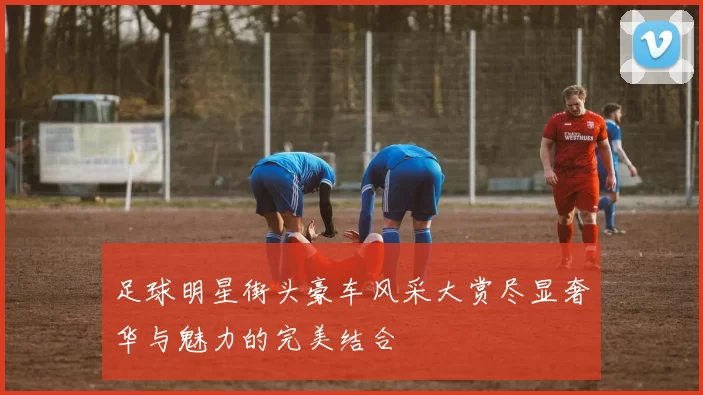 足球明星街头豪车风采大赏尽显奢华与魅力的完美结合
