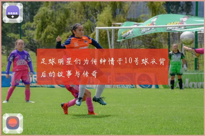 足球明星们为何钟情于10号球衣背后的故事与传奇