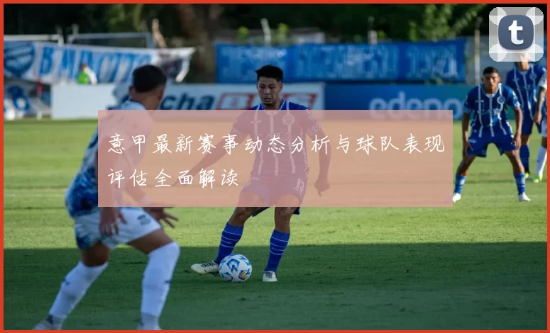 意甲最新赛事动态分析与球队表现评估全面解读