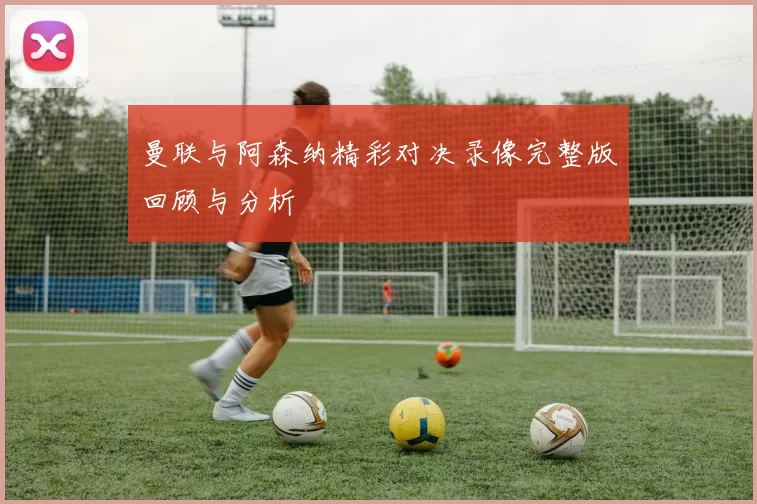 曼联与阿森纳精彩对决录像完整版回顾与分析