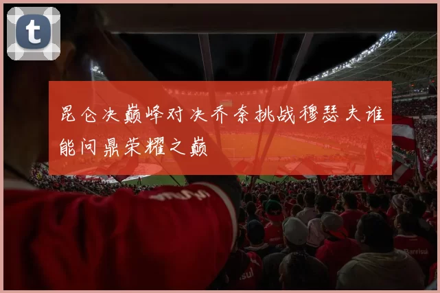 昆仑决巅峰对决乔奈挑战穆瑟夫谁能问鼎荣耀之巅