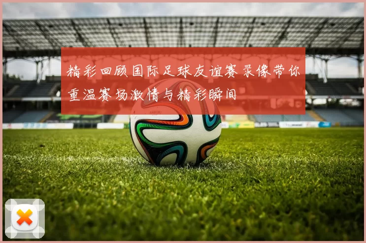 精彩回顾国际足球友谊赛录像带你重温赛场激情与精彩瞬间