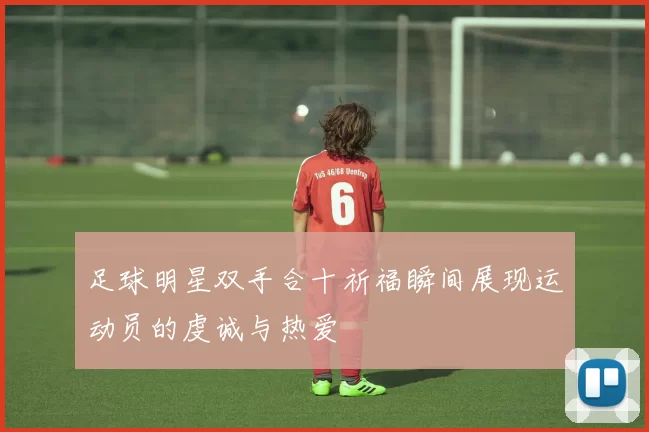 足球明星双手合十祈福瞬间展现运动员的虔诚与热爱