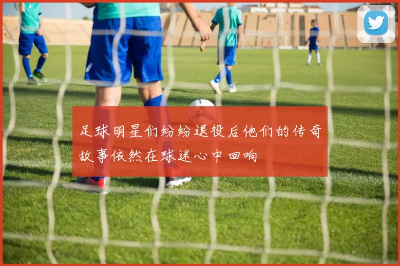 足球明星们纷纷退役后他们的传奇故事依然在球迷心中回响