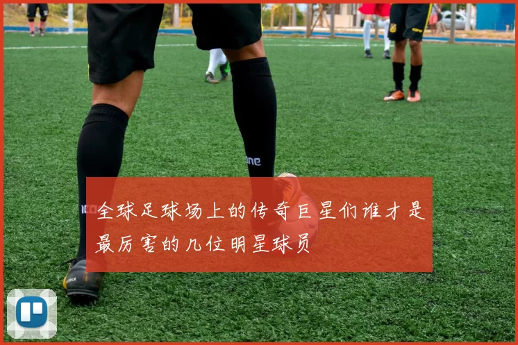 全球足球场上的传奇巨星们谁才是最厉害的几位明星球员
