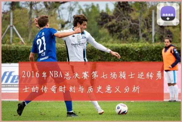 2016年NBA总决赛第七场骑士逆转勇士的传奇时刻与历史意义分析