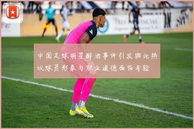 中国足球明星醉酒事件引发舆论热议球员形象与职业道德面临考验