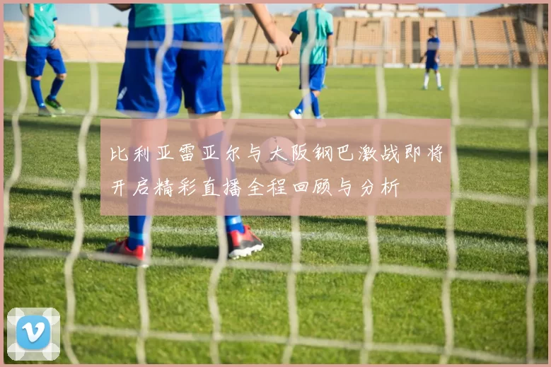 比利亚雷亚尔与大阪钢巴激战即将开启精彩直播全程回顾与分析
