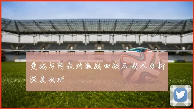 曼城与阿森纳激战回顾及战术分析深度剖析