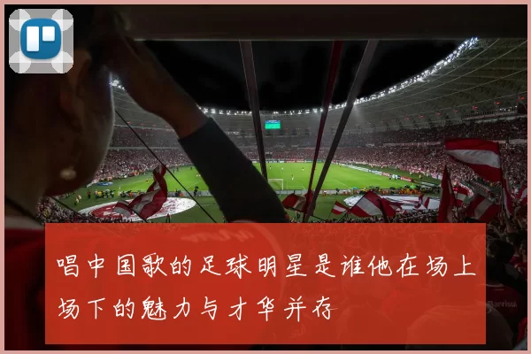 唱中国歌的足球明星是谁他在场上场下的魅力与才华并存