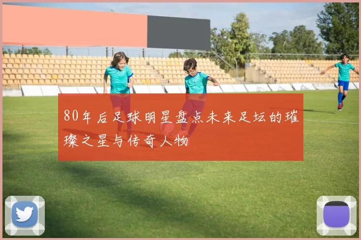 80年后足球明星盘点未来足坛的璀璨之星与传奇人物