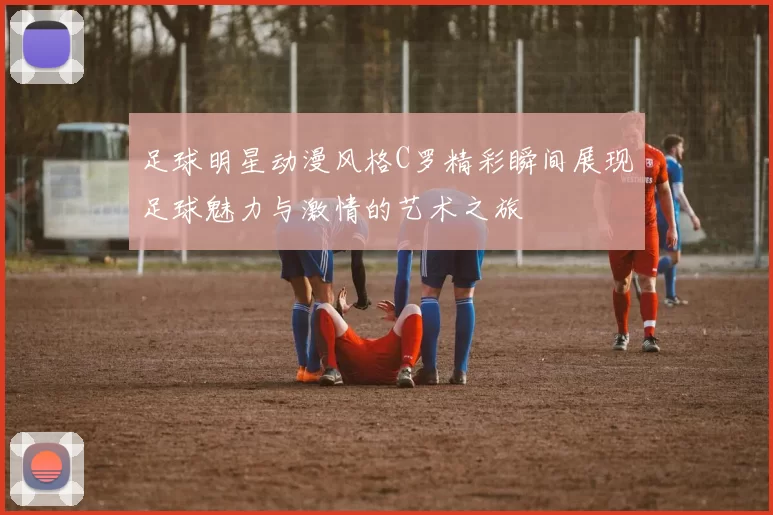 足球明星动漫风格C罗精彩瞬间展现足球魅力与激情的艺术之旅