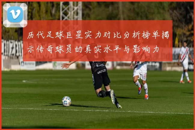 历代足球巨星实力对比分析榜单揭示传奇球员的真实水平与影响力
