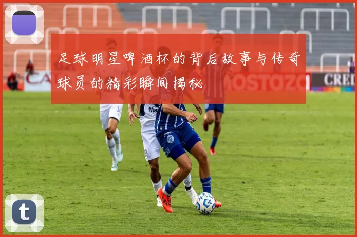 足球明星啤酒杯的背后故事与传奇球员的精彩瞬间揭秘