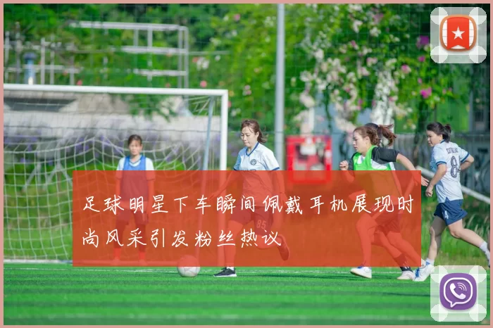 足球明星下车瞬间佩戴耳机展现时尚风采引发粉丝热议
