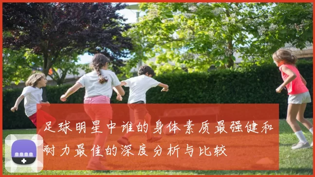 足球明星中谁的身体素质最强健和耐力最佳的深度分析与比较